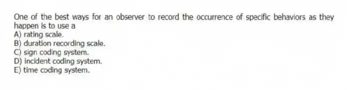 One of the best ways for an observer to record the occurrence of specific behaviors as they happen is to use a
A) rating scale.
B) duration recording scale.
C) sign coding system.
D) incident coding system.
E) time coding system.