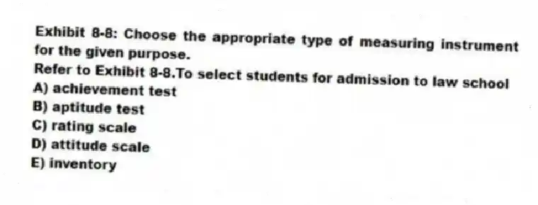 Exhibit 8-8: Choose the appropriate type of measuring instrument for the given purpose.
-Refer to Exhibit 8-8.To select students for admission to law school
A) achievement test
B) aptitude test
C) rating scale
D) attitude scale
E) inventory