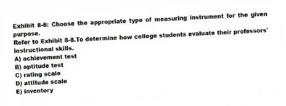 Exhibit 8-8: Choose the appropriate type of measuring instrument for the given purpose.
-Refer to Exhibit 8-8.To determine how college students evaluate their professors' instructional skills.
A) achievement test
B) aptitude test
C) rating scale
D) attitude scale
E) inventory