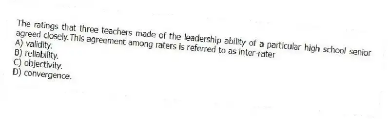 The ratings that three teachers made of the leadership ability of a particular high school senior agreed closely.This agreement among raters is referred to as inter-rater
A) validity.
B) reliability.
C) objectivity.
D) convergence.