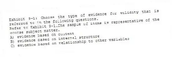 Exhibit 9-1: Choose the type of evidence for validity that is referred to in the following questions.
-Refer to Exhibit 9-1.The sample of items is representative of the course subject matter.
A) evidence based on content
B) evidence based on internal structure
C) evidence based on relationship to other variables