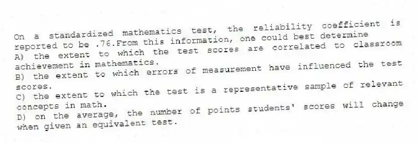On a standardized mathematics test, the reliability coefficient is reported to be .76.From this information, one could best determine
A) the extent to which the test scores are correlated to classroom achievement in mathematics.
B) the extent to which errors of measurement have influenced the test scores.
C) the extent to which the test is a representative sample of relevant concepts in math.
D) on the average, the number of points students' scores will change when given an equivalent test.
