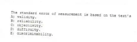 The standard error of measurement is based on the test's
A) validity.
B) reliability.
C) objectivity.
D) difficulty.
E) discriminability.
