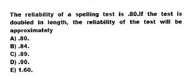 The reliability of a spelling test is .80.If the test is doubled in length, the reliability of the test will be approximately
A) .80.
B) .84.
C) .89.
D) .90.
E) 1.60.