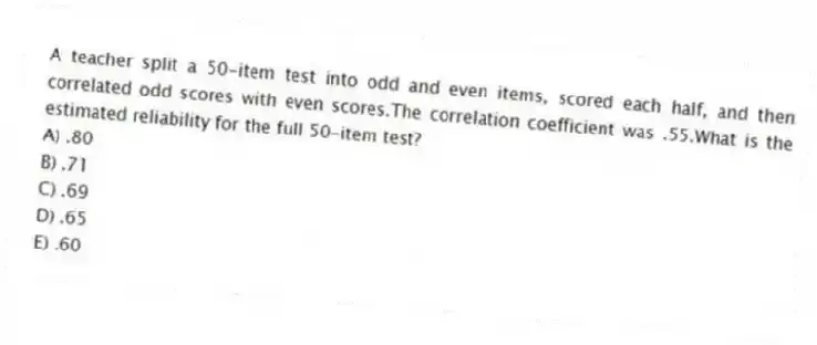 A teacher split a 50-item test into odd and even items, scored each half, and then correlated odd scores with even scores.The correlation coefficient was .55.What is the estimated reliability for the full 50-item test?
A) .80
B) .71
C) .69
D) .65
E) .60