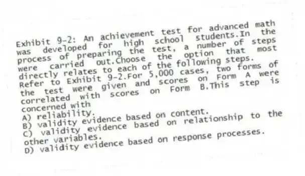 Exhibit 9-2: An achievement test for advanced math was developed for high school students.In the process of preparing the test, a number of steps were carried out.Choose the option that most directly relates to each of the following steps.
-Refer to Exhibit 9-2.For 5,000 cases, two forms of the test were given and scores on Form A were correlated with scores on Form B.This step is concerned with
A) reliability.
B) validity evidence based on content.
C) validity evidence based on relationship to the other variables.
D) validity evidence based on response processes.