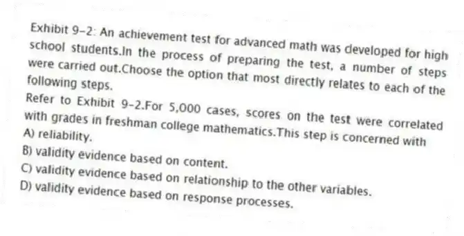 Exhibit 9-2: An achievement test for advanced math was developed for high school students.In the process of preparing the test, a number of steps were carried out.Choose the option that most directly relates to each of the following steps.
-Refer to Exhibit 9-2.For 5,000 cases, scores on the test were correlated with grades in freshman college mathematics.This step is concerned with
A) reliability.
B) validity evidence based on content.
C) validity evidence based on relationship to the other variables.
D) validity evidence based on response processes.