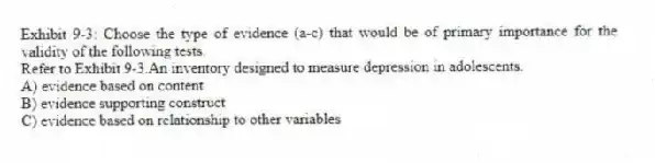 Exhibit 9-3: Choose the type of evidence (a-c) that would be of primary importance for the validity of the following tests.
-Refer to Exhibit 9-3.An inventory designed to measure depression in adolescents.
A) evidence based on content
B) evidence supporting construct
C) evidence based on relationship to other variables