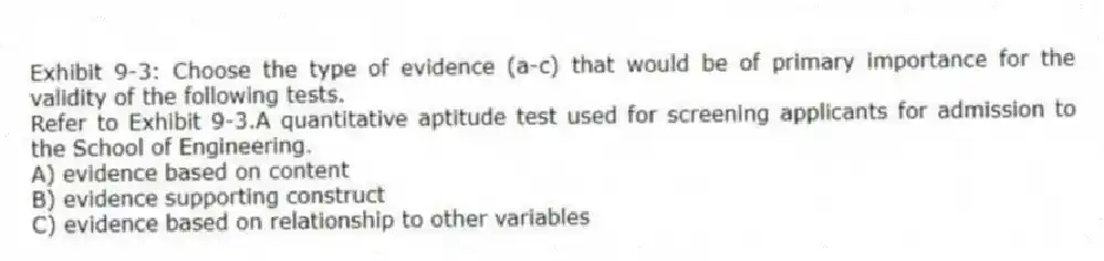 Exhibit 9-3: Choose the type of evidence (a-c) that would be of primary importance for the validity of the following tests.
-Refer to Exhibit 9-3.A quantitative aptitude test used for screening applicants for admission to the School of Engineering.
A) evidence based on content
B) evidence supporting construct
C) evidence based on relationship to other variables
