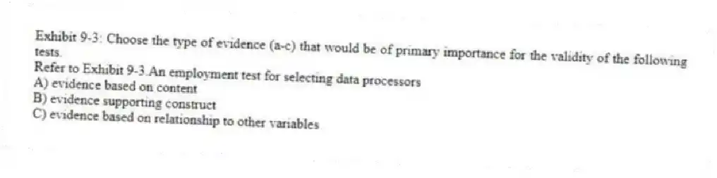 Exhibit 9-3: Choose the type of evidence (a-c) that would be of primary importance for the validity of the following tests.
-Refer to Exhibit 9-3.An employment test for selecting data processors
A) evidence based on content
B) evidence supporting construct
C) evidence based on relationship to other variables