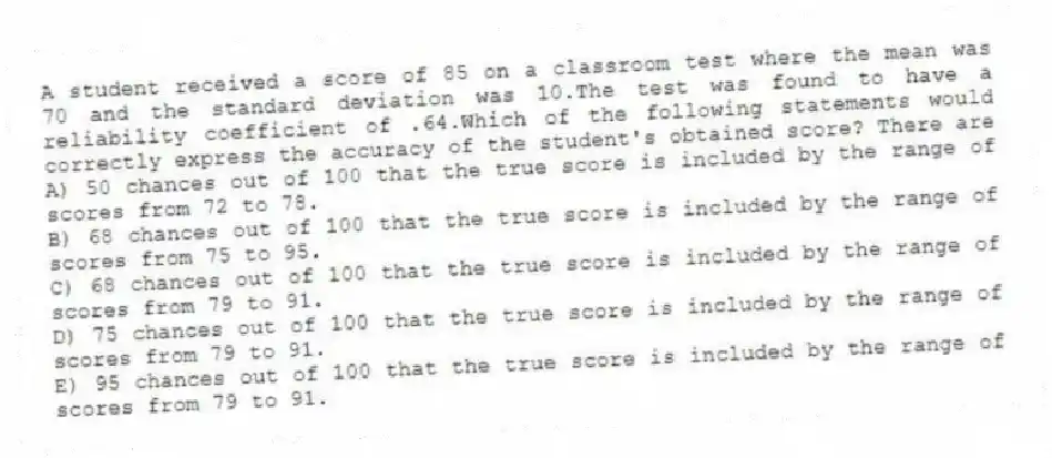 A student received a score of 85 on a classroom test where the mean was 70 and the standard deviation was 10.The test was found to have a reliability coefficient of .64.Which of the following statements would correctly express the accuracy of the student's obtained score? There are
A) 50 chances out of 100 that the true score is included by the range of scores from 72 to 78.
B) 68 chances out of 100 that the true score is included by the range of scores from 75 to 95.
C) 68 chances out of 100 that the true score is included by the range of scores from 79 to 91.
D) 75 chances out of 100 that the true score is included by the range of scores from 79 to 91.
E) 95 chances out of 100 that the true score is included by the range of scores from 79 to 91.