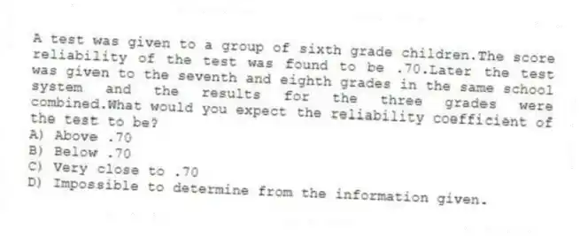 A test was given to a group of sixth grade children.The score reliability of the test was found to be .70.Later the test was given to the seventh and eighth grades in the same school system and the results for the three grades were combined.What would you expect the reliability coefficient of the test to be?
A) Above .70
B) Below .70
C) Very close to .70
D) Impossible to determine from the information given.