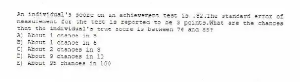 An individual's score on an achievement test is .82.The standard error of measurement for the test is reported to be 3 points.What are the chances that the individual's true score is between 76 and 88?
A) About 1 chance in 3
B) About 1 chance in 6
C) About 2 chances in 3
D) About 9 chances in 10
E) About 95 chances in 100