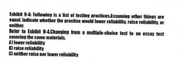 Exhibit 9-4: Following is a list of testing practices.Assuming other things are equal, indicate whether the practice would lower reliability, raise reliability, or neither.
-Refer to Exhibit 9-4.Changing from a multiple-choice test to an essay test covering the same materials.
A) lower reliability
B) raise reliability
C) neither raise nor lower reliability