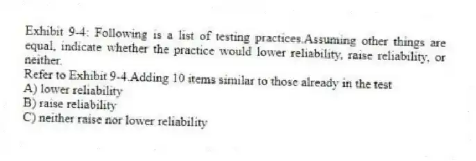 Exhibit 9-4: Following is a list of testing practices.Assuming other things are equal, indicate whether the practice would lower reliability, raise reliability, or neither.
-Refer to Exhibit 9-4.Adding 10 items similar to those already in the test
A) lower reliability
B) raise reliability
C) neither raise nor lower reliability