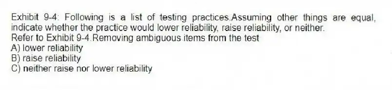 Exhibit 9-4: Following is a list of testing practices.Assuming other things are equal, indicate whether the practice would lower reliability, raise reliability, or neither.
-Refer to Exhibit 9-4.Removing ambiguous items from the test
A) lower reliability
B) raise reliability
C) neither raise nor lower reliability