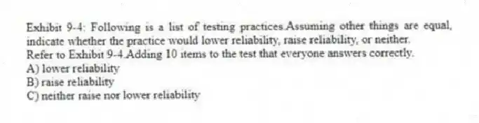 Exhibit 9-4: Following is a list of testing practices.Assuming other things are equal, indicate whether the practice would lower reliability, raise reliability, or neither.
-Refer to Exhibit 9-4.Adding 10 items to the test that everyone answers correctly.
A) lower reliability
B) raise reliability
C) neither raise nor lower reliability