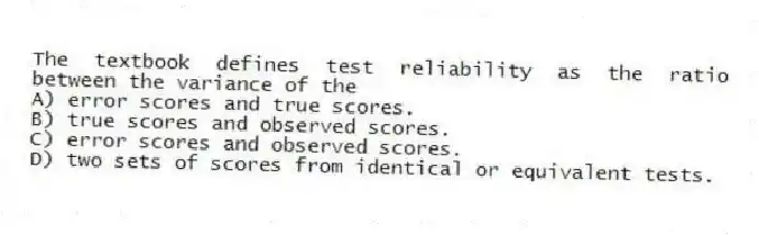 The textbook defines test reliability as the ratio between the variance of the
A) error scores and true scores.
B) true scores and observed scores.
C) error scores and observed scores.
D) two sets of scores from identical or equivalent tests.