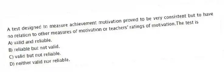 A test designed to measure achievement motivation proved to be very consistent but to have no relation to other measures of motivation or teachers' ratings of motivation.The test is
A) valid and reliable.
B) reliable but not valid.
C) valid but not reliable.
D) neither valid nor reliable.