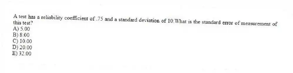 A test has a reliability coefficient of .75 and a standard deviation of 10.What is the standard error of measurement of this test?
A) 5.00
B) 8.00
C) 10.00
D) 20.00
E) 32.00