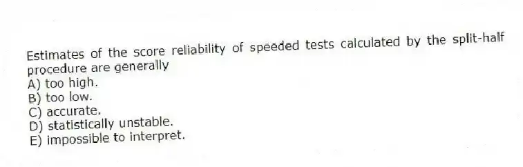 Estimates of the score reliability of speeded tests calculated by the split-half procedure are generally
A) too high.
B) too low.
C) accurate.
D) statistically unstable.
E) impossible to interpret.