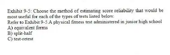 Exhibit 9-5: Choose the method of estimating score reliability that would be most useful for each of the types of tests listed below.
-Refer to Exhibit 9-5.A physical fitness test administered in junior high school
A) equivalent forms
B) split-half
C) test-retest