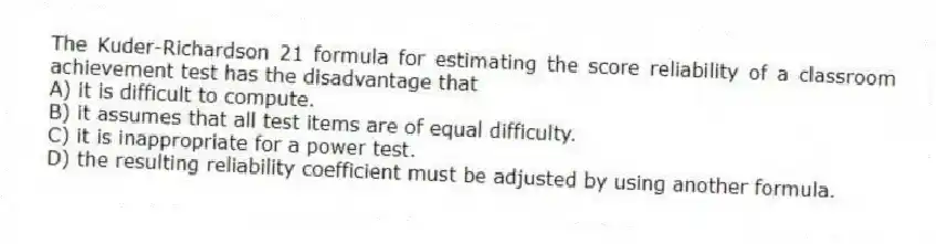 The Kuder-Richardson 21 formula for estimating the score reliability of a classroom achievement test has the disadvantage that
A) it is difficult to compute.
B) it assumes that all test items are of equal difficulty.
C) it is inappropriate for a power test.
D) the resulting reliability coefficient must be adjusted by using another formula.