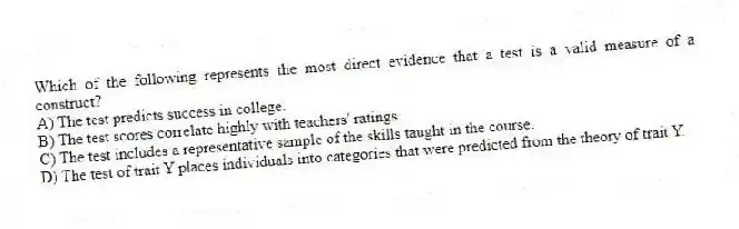 Which of the following represents the most direct evidence that a test is a valid measure of a construct?
A) The test predicts success in college.
B) The test scores correlate highly with teachers' ratings.
C) The test includes a representative sample of the skills taught in the course.
D) The test of trait Y places individuals into categories that were predicted from the theory of trait Y.