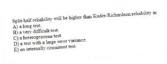 Split-half reliability will be higher than Kuder-Richardson reliability in
A) a long test.
B) a very difficult test.
C) a heterogeneous test.
D) a test with a large error variance.
E) an internally consistent test.