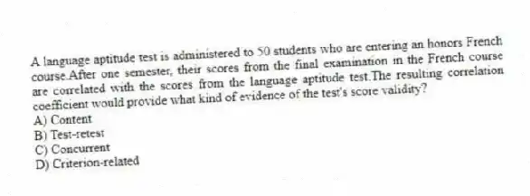 A language aptitude test is administered to 50 students who are entering an honors French course.After one semester, their scores from the final examination in the French course are correlated with the scores from the language aptitude test.The resulting correlation coefficient would provide what kind of evidence of the test's score validity?
A) Content
B) Test-retest
C) Concurrent
D) Criterion-related