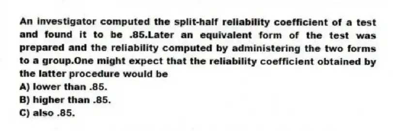 An investigator computed the split-half reliability coefficient of a test and found it to be .85.Later an equivalent form of the test was prepared and the reliability computed by administering the two forms to a group.One might expect that the reliability coefficient obtained by the latter procedure would be
A) lower than .85.
B) higher than .85.
C) also .85.