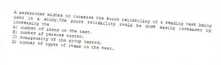 A researcher wishes to increase the score reliability of a reading test being used in a study.The score reliability could be most easily increased by increasing the
A) number of items on the test.
B) number of persons tested.
C) homogeneity of the group tested.
D) number of types of items on the test.