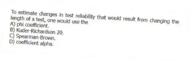 To estimate changes in test reliability that would result from changing the length of a test, one would use the
A) phi coefficient.
B) Kuder-Richardson 20.
C) Spearman-Brown.
D) coefficient alpha.