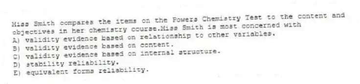 Miss Smith compares the items on the Powers Chemistry Test to the content and objectives in her chemistry course.Miss Smith is most concerned with
A) validity evidence based on relationship to other variables.
B) validity evidence based on content.
C) validity evidence based on internal structure.
D) stability reliability.
E) equivalent forms reliability.