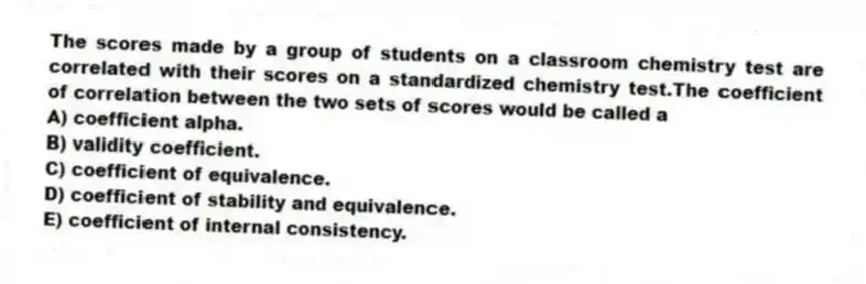 The scores made by a group of students on a classroom chemistry test are correlated with their scores on a standardized chemistry test.The coefficient of correlation between the two sets of scores would be called a
A) coefficient alpha.
B) validity coefficient.
C) coefficient of equivalence.
D) coefficient of stability and equivalence.
E) coefficient of internal consistency.