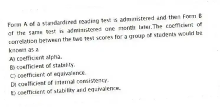 Form A of a standardized reading test is administered and then Form B of the same test is administered one month later.The coefficient of correlation between the two test scores for a group of students would be known as a
A) coefficient alpha.
B) coefficient of stability.
C) coefficient of equivalence.
D) coefficient of internal consistency.
E) coefficient of stability and equivalence.