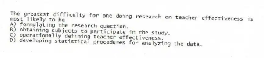 The greatest difficulty for one doing research on teacher effectiveness is most likely to be
A) formulating the research question.
B) obtaining subjects to participate in the study.
C) operationally defining teacher effectiveness.
D) developing statistical procedures for analyzing the data.