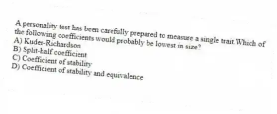 A personality test has been carefully prepared to measure a single trait.Which of the following coefficients would probably be lowest in size?
A) Kuder-Richardson
B) Split-half coefficient
C) Coefficient of stability
D) Coefficient of stability and equivalence