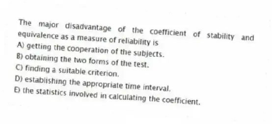 The major disadvantage of the coefficient of stability and equivalence as a measure of reliability is
A) getting the cooperation of the subjects.
B) obtaining the two forms of the test.
C) finding a suitable criterion.
D) establishing the appropriate time interval.
E) the statistics involved in calculating the coefficient.