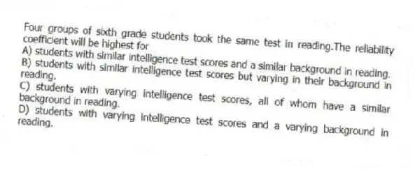 Four groups of sixth grade students took the same test in reading.The reliability coefficient will be highest for
A) students with similar intelligence test scores and a similar background in reading.
B) students with similar intelligence test scores but varying in their background in reading.
C) students with varying intelligence test scores, all of whom have a similar background in reading.
D) students with varying intelligence test scores and a varying background in reading.