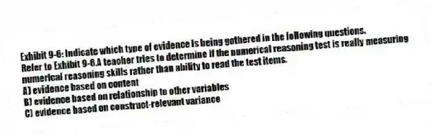 Exhibit 9-6: Indicate which type of evidence is being gathered in the following questions.
-Refer to Exhibit 9-6.A teacher tries to determine if the numerical reasoning test is really measuring numerical reasoning skills rather than ability to read the test items.
A) evidence based on content
B) evidence based on relationship to other variables
C) evidence based on construct-relevant variance