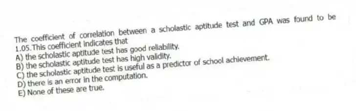 The coefficient of correlation between a scholastic aptitude test and GPA was found to be 1.05.This coefficient indicates that
A) the scholastic aptitude test has good reliability.
B) the scholastic aptitude test has high validity.
C) the scholastic aptitude test is useful as a predictor of school achievement.
D) there is an error in the computation.
E) None of these are true.