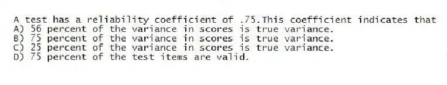 A test has a reliability coefficient of .75.This coefficient indicates that
A) 56 percent of the variance in scores is true variance.
B) 75 percent of the variance in scores is true variance.
C) 25 percent of the variance in scores is true variance.
D) 75 percent of the test items are valid.