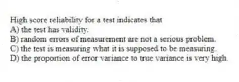 High score reliability for a test indicates that
A) the test has validity.
B) random errors of measurement are not a serious problem.
C) the test is measuring what it is supposed to be measuring.
D) the proportion of error variance to true variance is very high.