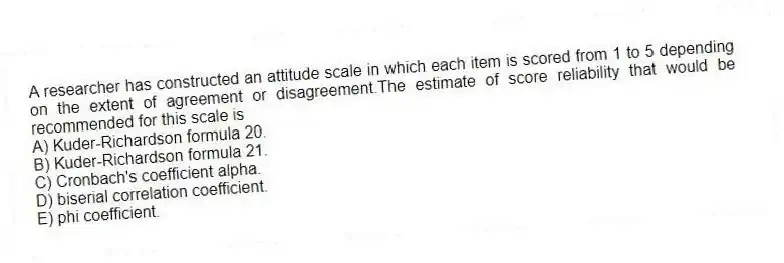 A researcher has constructed an attitude scale in which each item is scored from 1 to 5 depending on the extent of agreement or disagreement.The estimate of score reliability that would be recommended for this scale is
A) Kuder-Richardson formula 20.
B) Kuder-Richardson formula 21.
C) Cronbach's coefficient alpha.
D) biserial correlation coefficient.
E) phi coefficient.