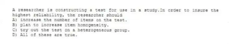 A researcher is constructing a test for use in a study.In order to insure the highest reliability, the researcher should
A) increase the number of items on the test.
B) plan to increase item homogeneity.
C) try out the test on a heterogeneous group.
D) All of these are true.