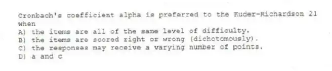 Cronbach's coefficient alpha is preferred to the Kuder-Richardson 21 when
A) the items are all of the same level of difficulty.
B) the items are scored right or wrong (dichotomously).
C) the responses may receive a varying number of points.
D) a and c