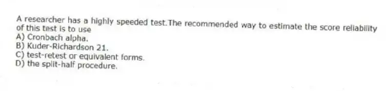 A researcher has a highly speeded test.The recommended way to estimate the score reliability of this test is to use
A) Cronbach alpha.
B) Kuder-Richardson 21.
C) test-retest or equivalent forms.
D) the split-half procedure.