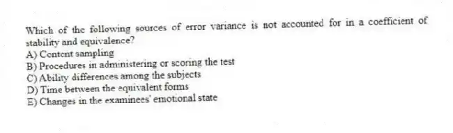 Which of the following sources of error variance is not accounted for in a coefficient of stability and equivalence?
A) Content sampling
B) Procedures in administering or scoring the test
C) Ability differences among the subjects
D) Time between the equivalent forms
E) Changes in the examinees' emotional state