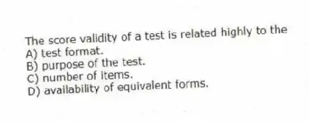 The score validity of a test is related highly to the
A) test format.
B) purpose of the test.
C) number of items.
D) availability of equivalent forms.